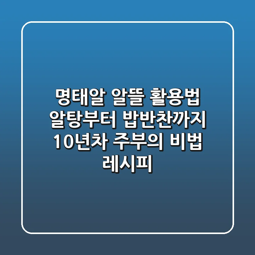 명태알 알뜰 활용법: 알탕부터 밥반찬까지! 10년차 주부의 비법 레시피